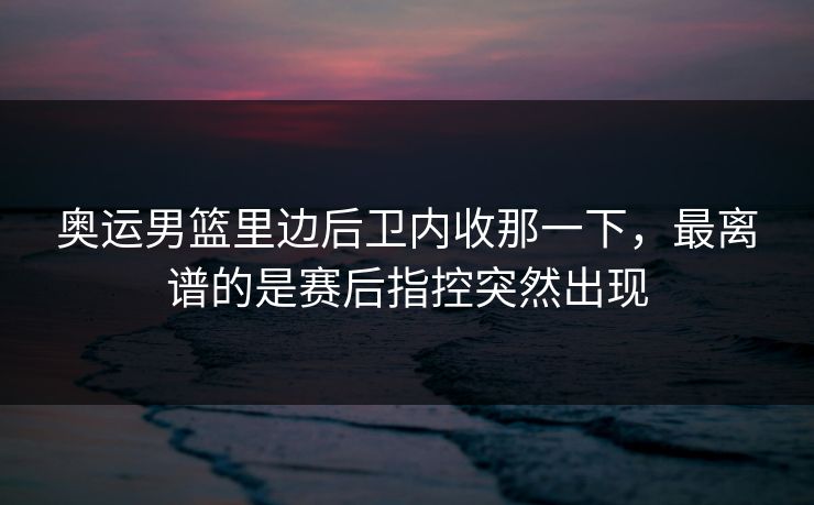 奥运男篮里边后卫内收那一下，最离谱的是赛后指控突然出现