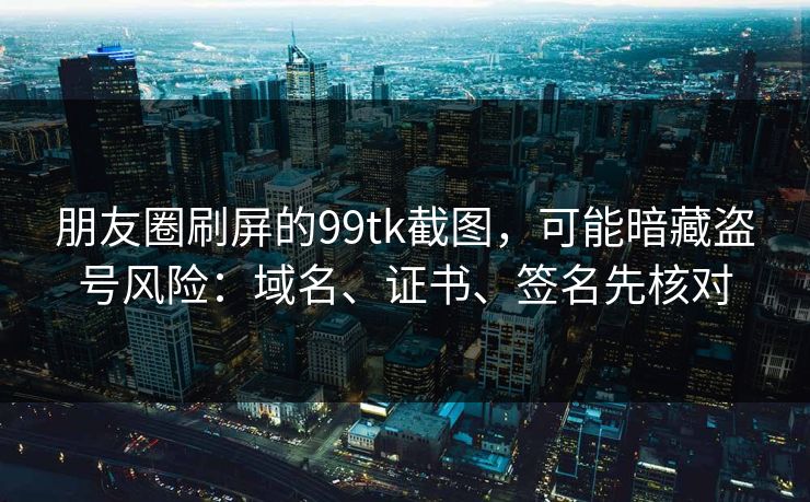 朋友圈刷屏的99tk截图，可能暗藏盗号风险：域名、证书、签名先核对