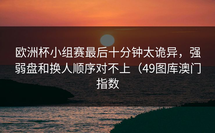 欧洲杯小组赛最后十分钟太诡异，强弱盘和换人顺序对不上（49图库澳门指数