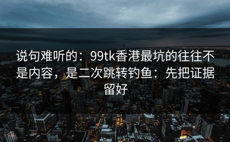 说句难听的:99tk香港最坑的往往不是内容,是二次跳转钓鱼:先把证据留好 说句难听的:99tk香港最坑的往往不是内容,是二次跳转钓鱼:先把证据留好