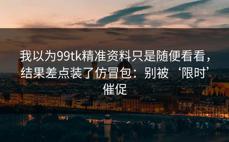我以为99tk精准资料只是随便看看,结果差点装了仿冒包:别被‘限时’催促 我以为99tk精准资料只是随便看看,结果差点装了仿冒包:别被‘限时’催促