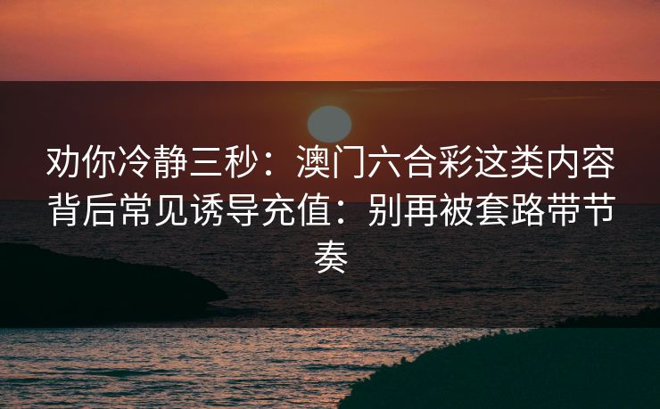 劝你冷静三秒:澳门六合彩这类内容背后常见诱导充值:别再被套路带节奏 劝你冷静三秒:澳门六合彩这类内容背后常见诱导充值:别再被套路带节奏