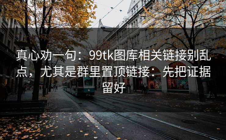 真心劝一句：99tk图库相关链接别乱点，尤其是群里置顶链接：先把证据留好