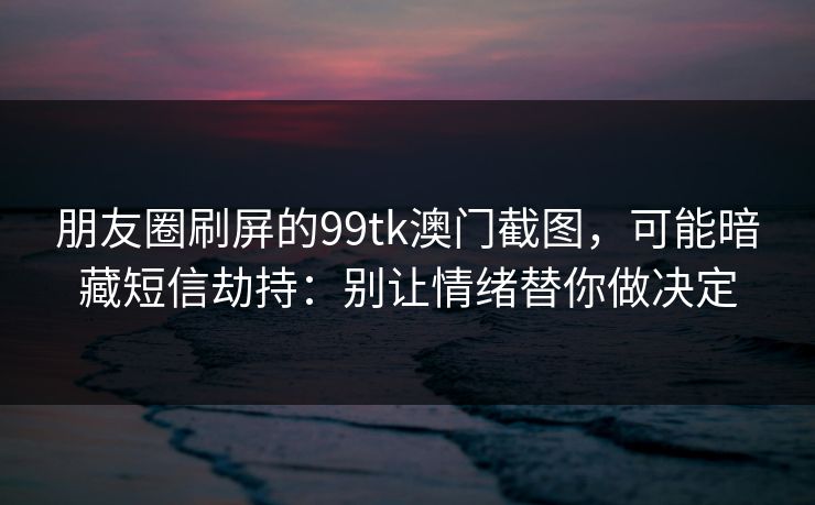 朋友圈刷屏的99tk澳门截图，可能暗藏短信劫持：别让情绪替你做决定