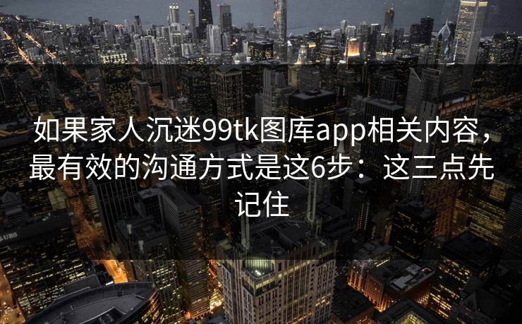 如果家人沉迷99tk图库app相关内容,最有效的沟通方式是这6步:这三点先记住 如果家人沉迷99tk图库app相关内容,最有效的沟通方式是这6步:这三点先记住