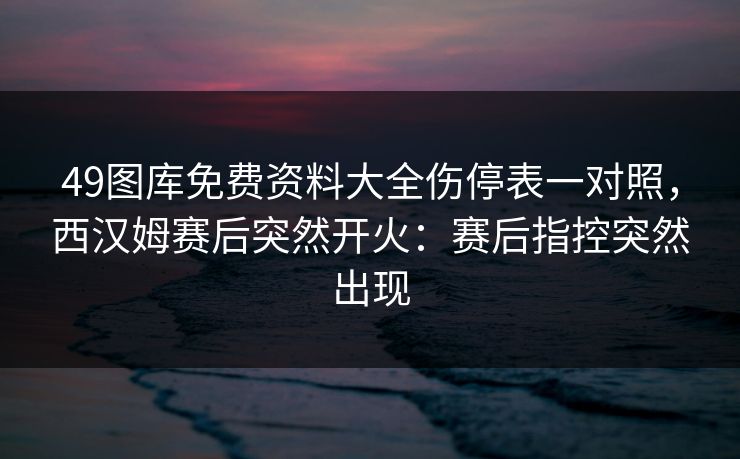 49图库免费资料大全伤停表一对照,西汉姆赛后突然开火:赛后指控突然出现 49图库免费资料大全伤停表一对照,西汉姆赛后突然开火:赛后指控突然出现