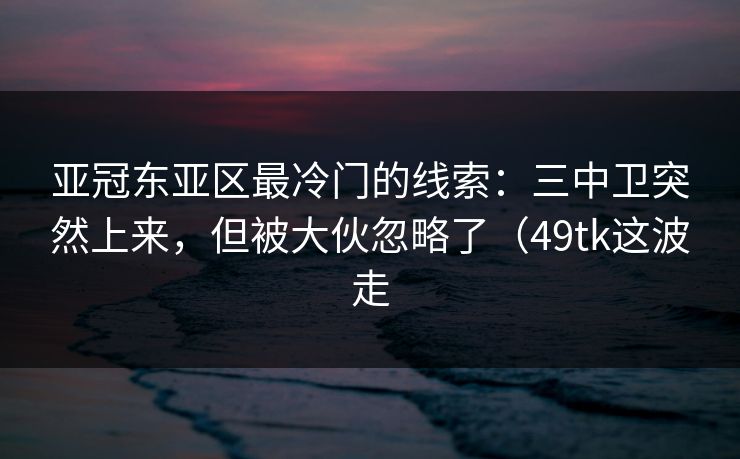 亚冠东亚区最冷门的线索：三中卫突然上来，但被大伙忽略了（49tk这波走