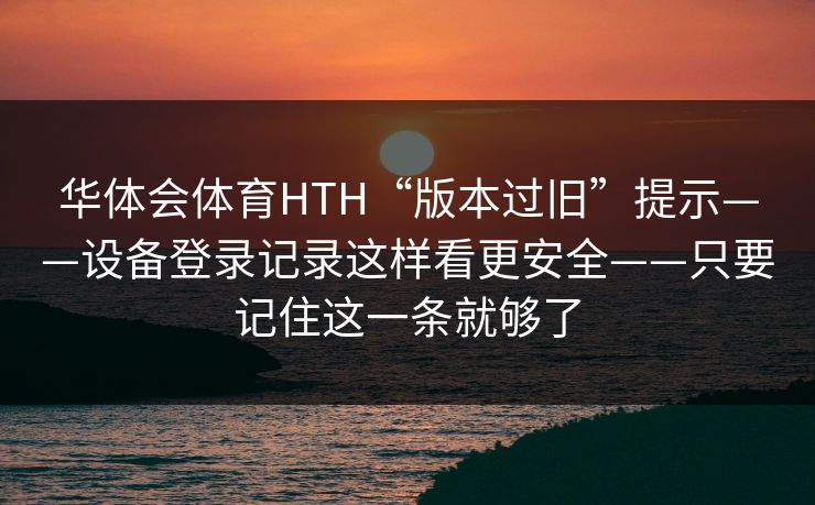 华体会体育HTH“版本过旧”提示——设备登录记录这样看更安全——只要记住这一条就够了 华体会体育HTH“版本过旧”提示——设备登录记录这样看更安全——只要记住这一条就够了